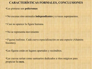 CARACTERÍSTICAS FORMALES, CONCLUSIONES Las pinturas son  polícromas No escenas sino animales  independientes  y a veces superpuestos. Casi no aparece la figura humana. No se representa movimiento Figuras realistas. Cada cueva especialización en una especie (Altamira bisontes).  Las figuras están en lugares apartados y recónditos.  Las cuevas serían como santuarios dedicados a ritos mágicos para propiciar la  caza.  