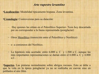 Arte rupestre levantino   Localización :  Modalidad típicamente hispana. Zona levantina. Cronología :  Controversias para su datación: Hay quienes las sitúan en el Paleolítico Superior- Tesis hoy descartada por no corresponder a la fauna representada (postglaciar)  Otros  Mesolítico  (transición entre el Paleolítico y Neolítico) o  a comienzos del Neolítico.  La hipótesis más acertada: entre 6.000 a. C  y 1.500 a C, aunque las más importantes representaciones se darían entre el 6.000 a. C y 4.000 a.C. Soportes .  Las pinturas normalmente sobre abrigos rocosos. Esto se debe a que la vida en la época potsglaciar ya no se realizaba en cuevas sino en poblados al aire libre. 