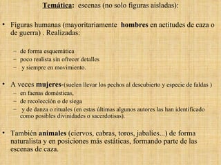 Temática :  escenas (no solo figuras aisladas): Figuras humanas (mayoritariamente  hombres  en actitudes de caza o de guerra) . Realizadas: de forma esquemática poco realista sin ofrecer detalles y siempre en movimiento.  A veces  mujeres - (suelen llevar los pechos al descubierto y especie de faldas ) en faenas domésticas,  de recolección o de siega y de danza o rituales (en estas últimas algunos autores las han identificado como posibles divinidades o sacerdotisas). También  animales  (ciervos, cabras, toros, jabalíes...) de forma naturalista y en posiciones más estáticas, formando parte de las escenas de caza. 
