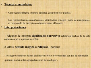 Técnica y materiales: Casi exclusivamente  pintura, aplicada con pinceles o plumas.  Las representaciones monócromas, utilizándose el negro (óxido de manganeso), el rojo (óxido de hierro) o en algunos casos el blanco. Interpretaciones : 1-Algunos le otorgan  significado narrativo:  relatarían hechos de la vida cotidiana que se querían recordar.  2-Otros  sentido mágico o religioso ,  porque: - los lugares donde se hallan casi inaccesibles y no coinciden con los de habitación  -pinturas suelen estar agrupadas en un mismo lugar  . 