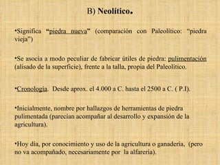 B)  Neolítico . Significa  “ piedra nueva ”  (comparación con Paleolítico: “piedra vieja”) Se asocia a modo peculiar de fabricar útiles de piedra:  pulimentación  (alisado de la superficie), frente a la talla, propia del Paleolítico. Cronología .  Desde aprox. el 4.000 a C. hasta el 2500 a C. ( P.I). Inicialmente, nombre por hallazgos de herramientas de piedra pulimentada (parecían acompañar al desarrollo y expansión de la agricultura).  Hoy día, por conocimiento y uso de la agricultura o ganadería,  (pero no va acompañado, necesariamente por  la alfarería). 
