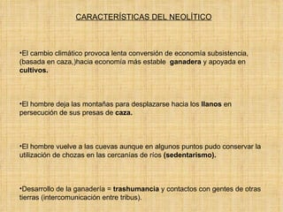 CARACTERÍSTICAS DEL NEOLÍTICO El cambio climático provoca lenta conversión de economía subsistencia, (basada en caza,)hacia economía más estable  ganadera  y apoyada en  cultivos.  El hombre deja las montañas para desplazarse hacia los  llanos  en persecución de sus presas de  caza.  El hombre vuelve a las cuevas aunque en algunos puntos pudo conservar la utilización de chozas en las cercanías de ríos  (sedentarismo).  Desarrollo de la ganadería =  trashumancia  y contactos con gentes de otras tierras (intercomunicación entre tribus).  