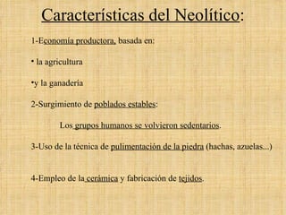 Características del Neolítico : 1-E conomía productora,   basada en: la agricultura  y la ganadería 2-Surgimiento de  poblados estables :  Los  grupos humanos se volvieron sedentarios .  3-Uso de la técnica de  pulimentación de la piedra  (hachas, azuelas...) 4-Empleo de la  cerámica  y fabricación de   tejidos .  