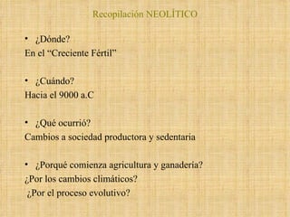 Recopilación NEOLÍTICO ¿Dónde? En el “Creciente Fértil” ¿Cuándo?  Hacia el 9000 a.C ¿Qué ocurrió? Cambios a sociedad productora y sedentaria ¿Porqué comienza agricultura y ganadería? ¿Por los cambios climáticos? ¿Por el proceso evolutivo? 