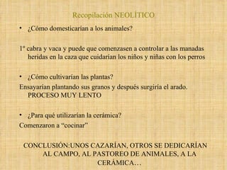 ¿Cómo domesticarían a los animales? 1º cabra y vaca y puede que comenzasen a controlar a las manadas heridas en la caza que cuidarían los niños y niñas con los perros ¿Cómo cultivarían las plantas? Ensayarían plantando sus granos y después surgiría el arado. PROCESO MUY LENTO ¿Para qué utilizarían la cerámica? Comenzaron a “cocinar” CONCLUSIÓN:UNOS CAZARÍAN, OTROS SE DEDICARÍAN AL CAMPO, AL PASTOREO DE ANIMALES, A LA CERÁMICA … Recopilación NEOLÍTICO 
