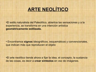 ARTE NEOLÍTICO El estilo naturalista del Paleolítico, abiertoa las sensaciones y a la experiencia, se transforma en una intención artística  geométricamente estilizada. Encontramos  signos  ideográficos, esquemáticos y convencionales, que indican más que reproducen el objeto El arte neolítico tiende ahora a fijar la idea, el concepto, la sustancia de las cosas, es decir a  crear símbolos  en vez de imágenes. 
