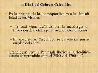 C )  Edad del Cobre o Calcolítico .  Es la primera de las correspondientes a la llamada Edad de los Metales: la cual viene definida por la metalurgia o  fundición de metales para hacer objetos diversos.  En concreto el Calcolítico se caracteriza por el empleo del cobre.  Cronología : Para la Península Ibérica el Calcolítico estaría comprendido entre el 2500 y el 1700 a. C. 