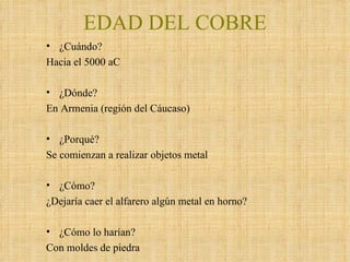 EDAD DEL COBRE ¿Cuándo? Hacia el 5000 aC ¿Dónde? En Armenia (región del Cáucaso) ¿Porqué?  Se comienzan a realizar objetos metal ¿Cómo? ¿Dejaría caer el alfarero algún metal en horno? ¿Cómo lo harían? Con moldes de piedra 