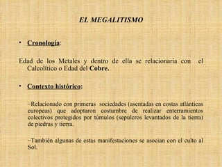 Cronología :  Edad de los Metales y dentro de ella se relacionaría con  el Calcolítico o Edad del  Cobre. Contexto histórico :   Relacionado con primeras  sociedades (asentadas en costas atlánticas europeas) que adoptaron costumbre de realizar enterramientos colectivos protegidos por túmulos (sepulcros levantados de la tierra) de piedras y tierra.  También algunas de estas manifestaciones se asocian con el culto al Sol. EL MEGALITISMO 