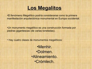 Los  Megalitos El fenómeno Megalítico podría considerarse como la primera manifestación arquitectónica monumental en Europa occidental. Un monumento megalítico es una construcción formada por piedras gigantescas (de varias toneladas).  Hay cuatro clases de monumentos megalíticos:   Menhir. Dolmen. Alineamiento. Crómlech. 