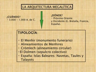 LA ARQUITECTURA MEGALÍTICA ¿ CUÁNDO ? 3.000 - 1.000 A. de C. ¿ DÓNDE ? Próximo Oriente y Occidente (G. Bretaña, Francia, España). TIPOLOGÍA : El Menhir (monumento funerario) Alineamientos de Menhires Crómlech (alineamiento circular) El Dolmen (sepulcro colectivo) España: Islas Baleares: Navetas, Taules y  Talayots 