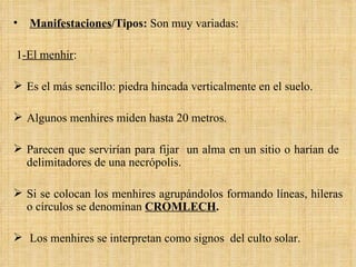 Manifestaciones /Tipos:  Son muy variadas: 1 -El menhir : Es el más sencillo: piedra hincada verticalmente en el suelo.  Algunos menhires miden hasta 20 metros.  Parecen que servirían para fijar  un alma en un sitio o harían de  delimitadores de una necrópolis. Si se colocan los menhires agrupándolos formando líneas, hileras o círculos se denominan  CROMLECH . Los menhires se interpretan como signos  del culto solar. 