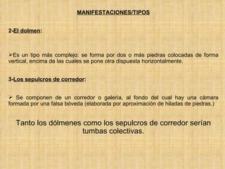 MANIFESTACIONES/TIPOS 2- El dolmen :  Es un tipo más complejo: se forma por dos o más piedras colocadas de forma vertical, encima de las cuales se pone otra dispuesta horizontalmente.  3- Los sepulcros de corredor : Se componen de un corredor o galería, al fondo del cual hay una cámara formada por una falsa bóveda (elaborada por aproximación de hiladas de piedras.) Tanto los dólmenes como los sepulcros de corredor serían tumbas colectivas. 