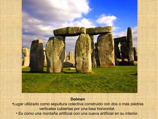Dolmen Lugar utilizado como sepultura colectiva construido con dos o más piedras verticales cubiertas por una losa horizontal.  Es como una montaña artificial con una cueva artificial en su interior.  