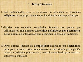 Interpretaciones :   1.-Las tradicionales,  algo ya en desuso , lo asociaban a corrientes  religiosos  de un grupo humano que fue difundiéndolas por Europa. 2.-Teorías más recientes: sociedades formadas por grupos que utilizaban los monumentos como  hitos definidores de su territorio . Estas tumbas de antepasados para demostrar la posesión de tierras.  3.-Otros autores inciden en  complejidad  alcanzada por  sociedades , pues para levantar estos monumentos se necesitaría participación colectiva (exigirían plan previo y control centralizado para canalizar esfuerzos población). 