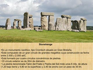 Stonehenge Es un monumento neolítico, tipo Cromlech situado en Gran Bretaña.  Está compuesto de un gran círculo de grandes megalitos cuya construcción se fecha entre 2.500 y 2.000 adC.  Está formado por cuatro círculos concéntricos de piedras. El círculo exterior es de 30m de diámetro. La piedra denominada Talón del Fraile o Piedra del Sol mide unos 6 mts. de altura (1,20 bajo tierra y 4,80 en la superficie) y 2,40 de ancho con un peso de 35 tm.  