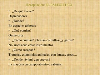 Recopilación: EL PALEOLÍTICO ¿De qué vivían?  Depredadores ¿Dónde? En espacios abiertos ¿Qué comían? Omnivoros ¿Cómo comían? ¿Tenían colmillos?¿y garras? No, necesidad crear instrumentos ¿Cómo cazaban? Trampas, estampidas animales, con lanzas, arcos… ¿Dónde vivían? ¿en cuevas? La mayoría en campo abierto o cabañas 