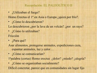 ¿Utilizaban el fuego?  Homo Erectus el 1º en Asia o Europa ¿quizá por frío?.  ¿Cómo lo descubrieron? Lo descubrieron ¿por la lava de un volcán? ¿por  un rayo? ¿Cómo lo utilizaban?  Fricción  ¿Para qué?  Asar alimentos, protegerse animales, expediciones caza, espantar animales, luz y calor… ¿Cómo se comunicarían?  1ªpalabra (cortas) Homo erectus  ¿dolor? ¿miedo? ¿alegría? ¿Cómo se organizaban socialmente? Difícil concretar, parece que en comunidades sin lugar fijo Recopilación: EL PALEOLÍTICO II 