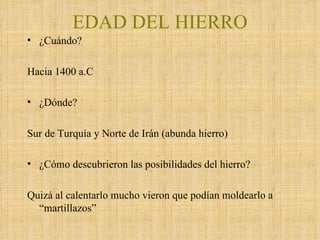 EDAD DEL HIERRO ¿Cuándo? Hacia 1400 a.C ¿Dónde? Sur de Turquía y Norte de Irán (abunda hierro) ¿Cómo descubrieron las posibilidades del hierro? Quizá al calentarlo mucho vieron que podían moldearlo a “martillazos” 