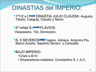 DINASTIAS del IMPERIO:
1ª1/2 s.I      DINASTIA JULIO CLAUDIA: Augusto,
 Tiberio, Calígula, Claudio y Nerón.

2ª mitad S....
