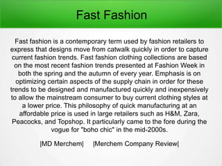Fast Fashion
Fast fashion is a contemporary term used by fashion retailers to
express that designs move from catwalk quickly in order to capture
current fashion trends. Fast fashion clothing collections are based
on the most recent fashion trends presented at Fashion Week in
both the spring and the autumn of every year. Emphasis is on
optimizing certain aspects of the supply chain in order for these
trends to be designed and manufactured quickly and inexpensively
to allow the mainstream consumer to buy current clothing styles at
a lower price. This philosophy of quick manufacturing at an
affordable price is used in large retailers such as H&M, Zara,
Peacocks, and Topshop. It particularly came to the fore during the
vogue for "boho chic" in the mid-2000s.
|MD Merchem| |Merchem Company Review|
 