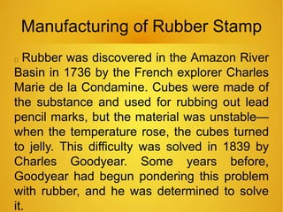 Manufacturing of Rubber Stamp
Rubber was discovered in the Amazon River
Basin in 1736 by the French explorer Charles
Marie de la Condamine. Cubes were made of
the substance and used for rubbing out lead
pencil marks, but the material was unstable—
when the temperature rose, the cubes turned
to jelly. This difficulty was solved in 1839 by
Charles Goodyear. Some years before,
Goodyear had begun pondering this problem
with rubber, and he was determined to solve
it.
 
