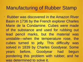 Manufacturing of Rubber Stamp

Rubber was discovered in the Amazon River
Basin in 1736 by the French explorer Charles
Marie de la Condamine. Cubes were made
of the substance and used for rubbing out
lead pencil marks, but the material was
unstable—when the temperature rose, the
cubes turned to jelly. This difficulty was
solved in 1839 by Charles Goodyear. Some
years before, Goodyear had begun
pondering this problem with rubber, and he
was determined to solve it.
 