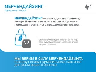 МЕРЧЕНДАЙЗИНГ
ПОВЫШЕНИЕ ПРОДАЖ
МЕРЧЕНДАЙЗИНГ— еще один инструмент,
который может повысить ваши продажи с
помощью грамотного продвижения товара.
МЫ ВЕРИМ В СИЛУ МЕРЧЕНДАЙЗИНГА,
поэтому готовы применить весь наш опыт
для роста вашего бизнеса.
Этот инструмент будет работать до тех пор,
пока будут существовать магазины, а люди
будут их посещать.
#1
 