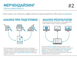 МЕРЧЕНДАЙЗИНГ
УПОР НА ЭФФЕКТИВНОСТЬ
Мы знаем, как повысить эффективность мерчендайзинга. Все дело в анализе.
Мы проводим глубокую аналитику и изучаем
рынок. Только таким образом можно разработать
правильную стратегию продвижения товара на
конкретном рынке. Грамотная стратегия всегда
ведет к успеху.
Система Pulse mobile предоставляет вам
возможность оперативно получать отчеты от
вашего персонала в удобной и наглядной
форме, не затрачивая больших усилий.
Таким образом вы можете больше сконцен-
трироваться на результате.
АНАЛИЗ ПРИ ПОДГОТОВКЕ АНАЛИЗ РЕЗУЛЬТАТОВ
#2
Анализ результатов может быть эффектив-
ным только тогда, когда он удобен.
 