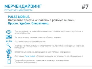 PULSE MOBILE.
Получайте отчеты «с полей» в режиме онлайн.
Просто. Удобно. Оперативно.
МЕРЧЕНДАЙЗИНГ
СТРЕМЛЕНИЕ К МОБИЛЬНОСТИ
#7
Инновационная система, обеспечивающая полный контроль над персоналом и
мерчендайзингом
Наглядное представление отчета в таблицах и схемах
Постановка задач в режиме онлайн
Анализ и контроль ситуации в торговой точке, принятие необходимых мер по её
улучшению
Оперативный контроль за передвижением полевых сотрудников
Программа Pulse mobile обладает удобной и интуитивно понятной навигацией
Управляйте процессом с помощью компьютера или смартфона.
Где бы вы ни находились
on-line
 