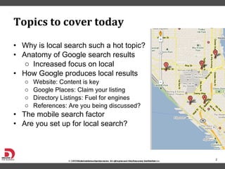 Why is local search such a hot topic? Anatomy of Google search results Increased focus on local  How Google produces local results Website: Content is key Google Places: Claim your listing Directory Listings: Fuel for engines References: Are you being discussed?  The mobile search factor Are you set up for local search?  Topics to cover today 