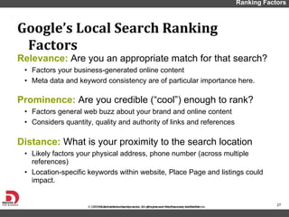 Relevance:  Are you an appropriate match for that search? Factors your business-generated online content Meta data and keyword consistency are of particular importance here.  Prominence:  Are you credible ( “cool”) enough to rank? Factors general web buzz about your brand and online content Considers quantity, quality and authority of links and references Distance:  What is your proximity to the search location Likely factors your physical address, phone number (across multiple references) Location-specific keywords within website, Place Page and listings could impact.  Google ’s Local Search Ranking Factors Ranking Factors 