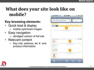 Key browsing elements: Quick load & display mobile optimized images Easy navigation  abridged version of full site Relevant content  Key info: address, tel. #  and product information  What does your site look like on mobile? Mobile Search 