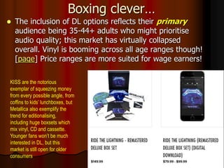 Boxing clever…
 The inclusion of DL options reflects their primary
audience being 35-44+ adults who might prioritise
audio quality; this market has virtually collapsed
overall. Vinyl is booming across all age ranges though!
[page] Price ranges are more suited for wage earners!
KISS are the notorious
exemplar of squeezing money
from every possible angle, from
coffins to kids’ lunchboxes, but
Metallica also exemplify the
trend for editionalising,
including huge boxsets which
mix vinyl, CD and cassette.
Younger fans won’t be much
interested in DL, but this
market is still open for older
consumers
 
