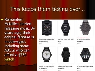 This keeps them ticking over…
 Remember
Metallica started
releasing music 34
years ago; their
original fanbase is
middle-aged,
including some
ABC1s who can
afford a $750
watch!
 