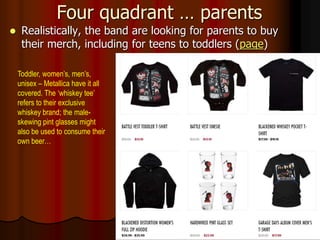 Four quadrant … parents
 Realistically, the band are looking for parents to buy
their merch, including for teens to toddlers (page)
Toddler, women’s, men’s,
unisex – Metallica have it all
covered. The ‘whiskey tee’
refers to their exclusive
whiskey brand; the male-
skewing pint glasses might
also be used to consume their
own beer…
 