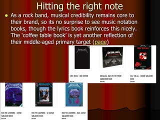 Hitting the right note
 As a rock band, musical credibility remains core to
their brand, so its no surprise to see music notation
books, though the lyrics book reinforces this nicely.
The ‘coffee table book’ is yet another reflection of
their middle-aged primary target (page)
 