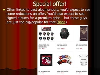 Special offer!
 Often linked to past albums/tours, you’d expect to see
some reductions on offer. You’d also expect to see
signed albums for a premium price – but these guys
are just too big/popular for that (page)
 
