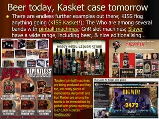 Beer today, Kasket case tomorrow
 There are endless further examples out there; KISS flog
anything going (KISS Kasket!); The Who are among several
bands with pinball machines; GnR slot machines; Slayer
have a wide range, including beer, & nice editionalising…
“Modern [pin-ball] machines
are being produced and they,
too, are costly pieces of
memorabilia. Aerosmith and
Iron Maiden are among the
bands to be immortalised by
pinball with prices reaching up
to £10,000 in places.”
(metalsucks)
 