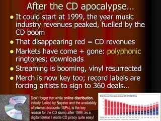 After the CD apocalypse…
 It could start at 1999, the year music
industry revenues peaked, fuelled by the
CD boom
 That disappearing red = CD revenues
 Markets have come + gone: polyphonic
ringtones; downloads
 Streaming is booming, vinyl resurrected
 Merch is now key too; record labels are
forcing artists to sign to 360 deals…
Don’t forget that while online distribution,
initially fuelled by Napster and the availability
of internet accounts (ISPs), is the key
reason for the CD slump after 1999, as a
digital format it made CD piracy quite easy!
 