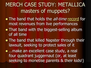 MERCH CASE STUDY: METALLICA
masters of muppets?
 The band that holds the all-time record for
most revenues from live performances
 That band with the biggest-selling album
of all time
 The band that killed Napster through their
lawsuit, seeking to protect sales of it
 …make an excellent case study, a real
four quadrant juggernaut (or, at least
seeking to monetise parents & their kids!)
 