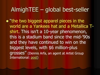 AlmighTEE – global best-seller
 “the two biggest apparel pieces in the
world are a Yankees hat and a Metallica T-
shirt. This isn’t a 10-year phenomenon,
this is a stadium band since the mid-’90s
and they have continued to win on the
biggest levels, with $6 million-plus
grosses” (Dennis Arfa, an agent at Artist Group
International: post)
 