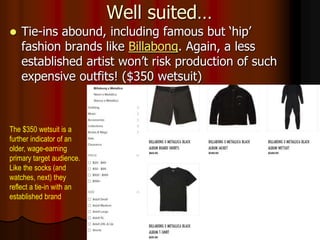 Well suited…
 Tie-ins abound, including famous but ‘hip’
fashion brands like Billabong. Again, a less
established artist won’t risk production of such
expensive outfits! ($350 wetsuit)
The $350 wetsuit is a
further indicator of an
older, wage-earning
primary target audience.
Like the socks (and
watches, next) they
reflect a tie-in with an
established brand
 