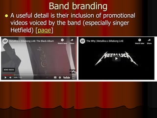 Band branding
 A useful detail is their inclusion of promotional
videos voiced by the band (especially singer
Hetfield) [page]
 