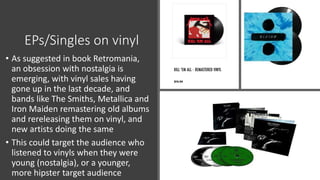 EPs/Singles on vinyl
• As suggested in book Retromania,
an obsession with nostalgia is
emerging, with vinyl sales having
gone up in the last decade, and
bands like The Smiths, Metallica and
Iron Maiden remastering old albums
and rereleasing them on vinyl, and
new artists doing the same
• This could target the audience who
listened to vinyls when they were
young (nostalgia), or a younger,
more hipster target audience
 
