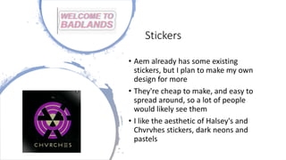 Stickers
• Aem already has some existing
stickers, but I plan to make my own
design for more
• They're cheap to make, and easy to
spread around, so a lot of people
would likely see them
• I like the aesthetic of Halsey's and
Chvrvhes stickers, dark neons and
pastels
 