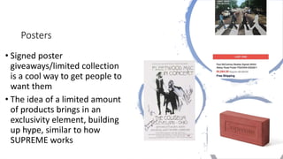 Posters
• Signed poster
giveaways/limited collection
is a cool way to get people to
want them
• The idea of a limited amount
of products brings in an
exclusivity element, building
up hype, similar to how
SUPREME works
 