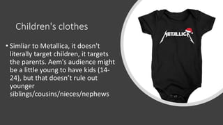 Children's clothes
• Simliar to Metallica, it doesn't
literally target children, it targets
the parents. Aem's audience might
be a little young to have kids (14-
24), but that doesn’t rule out
younger
siblings/cousins/nieces/nephews
 