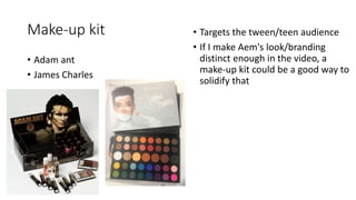 Make-up kit
• Adam ant
• James Charles
• Targets the tween/teen audience
• If I make Aem's look/branding
distinct enough in the video, a
make-up kit could be a good way to
solidify that
 