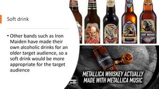 Soft drink
• Other bands such as Iron
Maiden have made their
own alcoholic drinks for an
older target audience, so a
soft drink would be more
appropriate for the target
audience
 